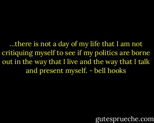 …there is not a day of my life that I am not critiquing myself to see if my politics are borne out in the way that I live and the way that I talk and present myself. - bell hooks
