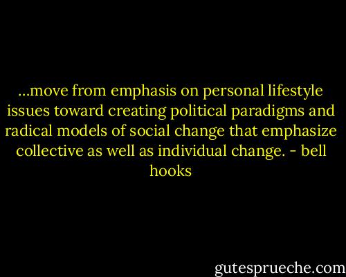 …move from emphasis on personal lifestyle issues toward creating political paradigms and radical models of social change that emphasize collective as well as individual change. - bell hooks