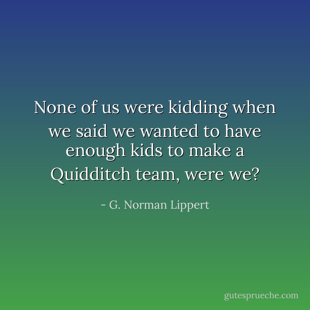 None of us were kidding when we said we wanted to have enough kids to make a Quidditch team, were we? - G. Norman Lippert