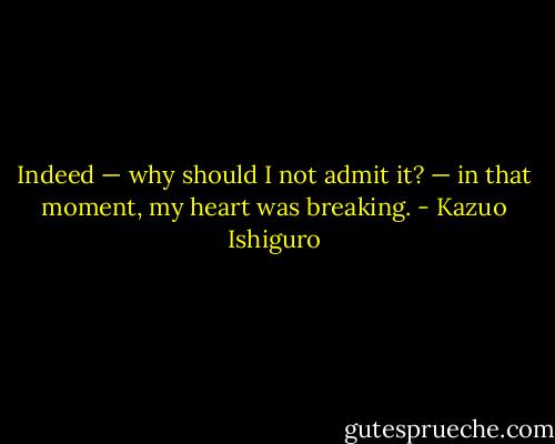 Indeed — why should I not admit it? — in that moment, my heart was breaking. - Kazuo Ishiguro
