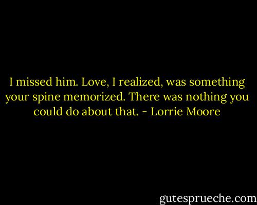 I missed him. Love, I realized, was something your spine memorized. There was nothing you could do about that. - Lorrie Moore