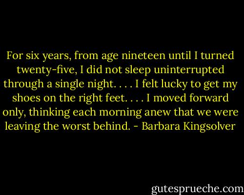 For six years, from age nineteen until I turned twenty-five, I did not sleep uninterrupted through a single night. . . . I felt lucky to get my shoes on the right feet. . . . I moved forward only, thinking each morning anew that we were leaving the worst behind. - Barbara Kingsolver