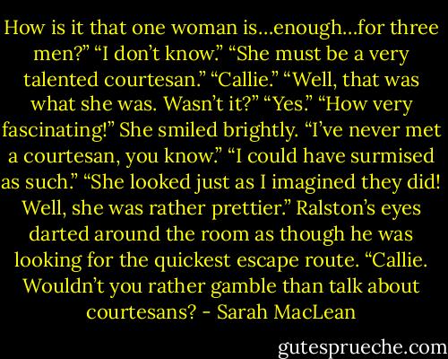 How is it that one woman is…enough…for three men?”<br />“I don’t know.”<br />“She must be a very talented courtesan.”<br />“Callie.”<br />“Well, that was what she was. Wasn’t it?”<br />“Yes.”<br />“How very fascinating!” She smiled brightly. “I’ve never met a courtesan, you know.”<br />“I could have surmised as such.”<br />“She looked just as I imagined they did! Well, she was rather prettier.”<br />Ralston’s eyes darted around the room as though he was looking for the quickest escape route.<br />“Callie. Wouldn’t you rather gamble than talk about courtesans? - Sarah MacLean