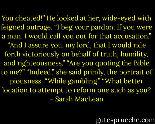 You cheated!”<br />He looked at her, wide-eyed with feigned outrage. “I beg your pardon. If you were a man, I would call you out for that accusation.”<br />“And I assure you, my lord, that I would ride forth victoriously on behalf of truth, humility, and righteousness.”<br />“Are you quoting the Bible to me?”<br />“Indeed,” she said primly, the portrait of piousness.<br />“While gambling.”<br />“What better location to attempt to reform one such as you? - Sarah MacLean