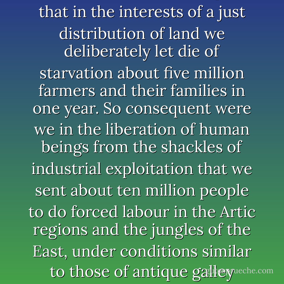 Ivanov- "Up to now , all revolutions have been made by moralizing diletantes. They were always in good faith and perished because of their dilettantism. We for the first time are consequent..."<br /><br />"Yes," said Rubashov. "So consequent, that in the interests of a just distribution of land we deliberately let die of starvation about five million farmers and their families in one year. So consequent were we in the liberation of human beings from the shackles of industrial exploitation that we sent about ten million people to do forced labour in the Artic regions and the jungles of the East, under conditions similar to those of antique galley slaves. So consequent that, to settle a difference of opinion, we know only one argument: death, whether it is a matter of submarines, manure, or the Party line to be followed in Indo-China. ... - Arthur Koestler