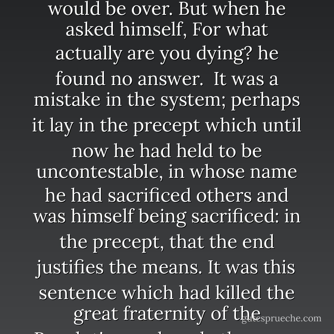 It was quiet in the cell. Rubashov heard only the creaking of his steps on the tiles. Six and a half steps to the door, whence they must come to fetch him, six and a half steps to the window, behind which night was falling. Soon it would be over. But when he asked himself, For what actually are you dying? he found no answer.<br /><br />It was a mistake in the system; perhaps it lay in the precept which until now he had held to be uncontestable, in whose name he had sacrificed others and was himself being sacrificed: in the precept, that the end justifies the means. It was this sentence which had killed the great fraternity of the Revolution and made them run amuck. What had he once written in his diary? "We have thrown overboard all conventions, our sole guiding principle is that of consequent logic; we are sailing without ethical ballast. - Arthur Koestler