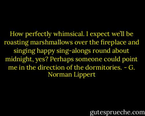 How perfectly whimsical. I expect we’ll be roasting marshmallows over the fireplace and singing happy sing-alongs round about midnight, yes? Perhaps someone could point me in the direction of the dormitories. - G. Norman Lippert