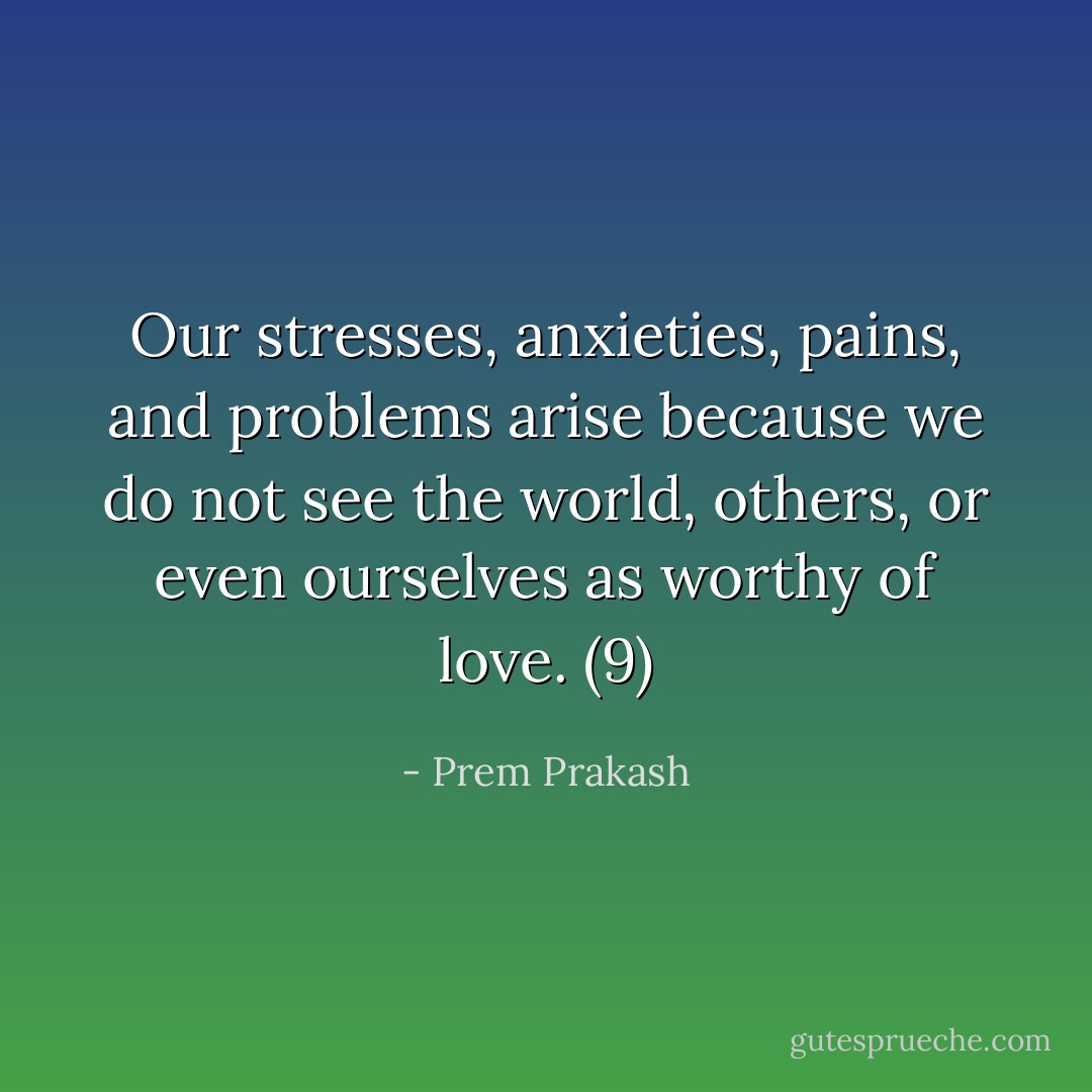 Our stresses, anxieties, pains, and problems arise because we do not see the world, others, or even ourselves as worthy of love. (9) - Prem Prakash