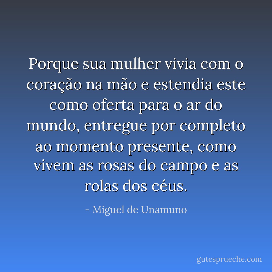 Porque sua mulher vivia com o coração na mão e estendia este como oferta para o ar do mundo, entregue por completo ao momento presente, como vivem as rosas do campo e as rolas dos céus. - Miguel de Unamuno