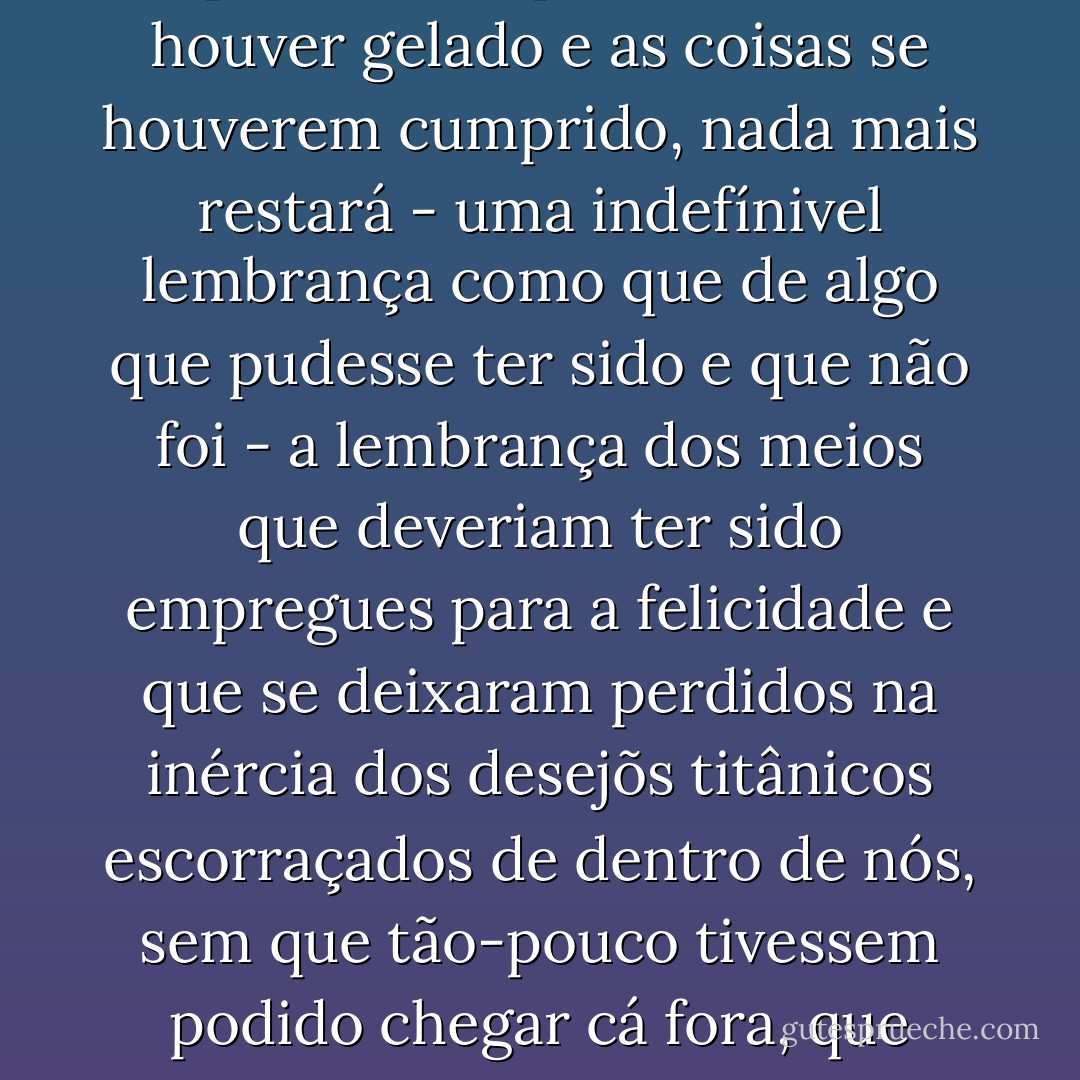 «Se desço ao meu coração, encontro cinzas e uma lareira extinta. O vulcão cumpriu seu incêndio e dele apenas restam o calor e a lava que se agitam à superfície, e, quando tudo se houver gelado e as coisas se houverem cumprido, nada mais restará - uma indefínivel lembrança como que de algo que pudesse ter sido e que não foi - a lembrança dos meios que deveriam ter sido empregues para a felicidade e que se deixaram perdidos na inércia dos desejõs titânicos escorraçados de dentro de nós, sem que tão-pouco tivessem podido chegar cá fora, que minaram a alma de esperanças, de ansiedades, de votos sem fruto... e depois nada», Mazzini era um desterrado, um desterrado da eternidade. - Miguel de Unamuno