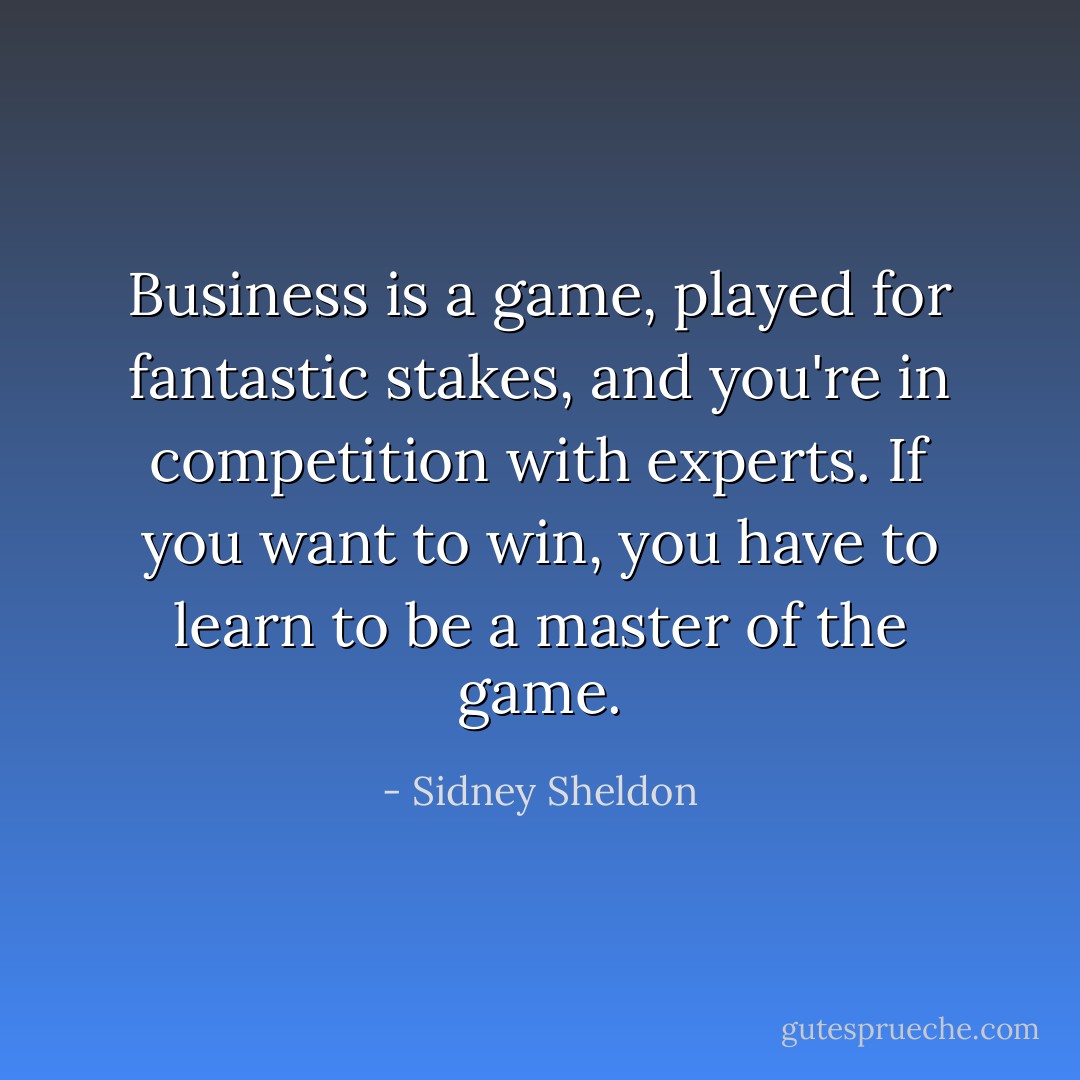 Business is a game, played for fantastic stakes, and you're in competition with experts. If you want to win, you have to learn to be a master of the game. - Sidney Sheldon