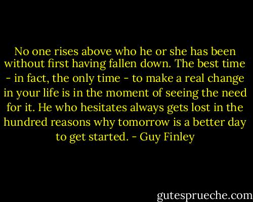 No one rises above who he or she has been without first having fallen down. The best time - in fact, the only time - to make a real change in your life is in the moment of seeing the need for it. He who hesitates always gets lost in the hundred reasons why tomorrow is a better day to get started. - Guy Finley