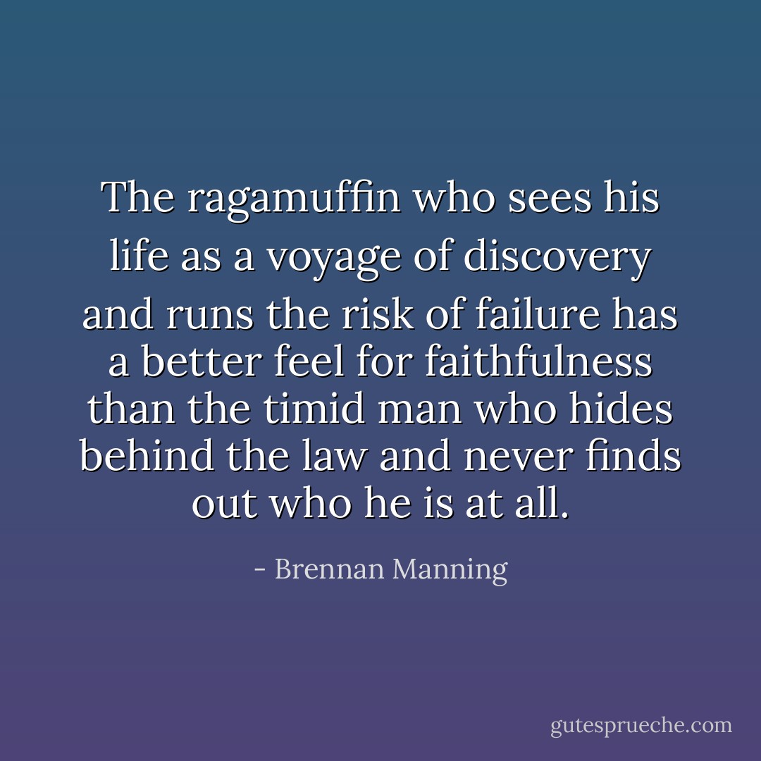 The ragamuffin who sees his life as a voyage of discovery and runs the risk of failure has a better feel for faithfulness than the timid man who hides behind the law and never finds out who he is at all. - Brennan Manning