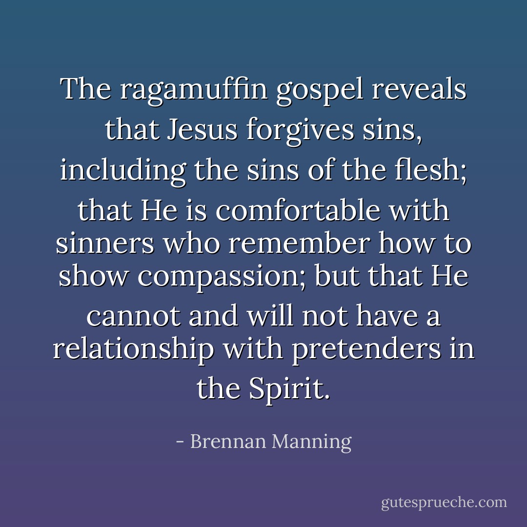 The ragamuffin gospel reveals that Jesus forgives sins, including the sins of the flesh; that He is comfortable with sinners who remember how to show compassion; but that He cannot and will not have a relationship with pretenders in the Spirit. - Brennan Manning