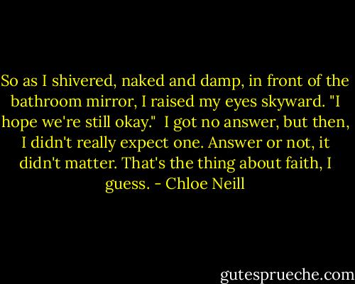 So as I shivered, naked and damp, in front of the bathroom mirror, I raised my eyes skyward. "I hope we're still okay."<br /><br />I got no answer, but then, I didn't really expect one. Answer or not, it didn't matter. That's the thing about faith, I guess. - Chloe Neill