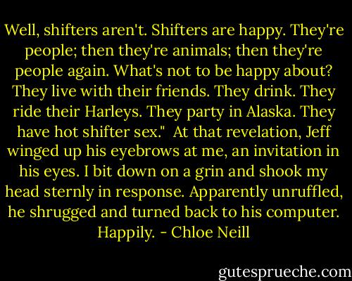 Well, shifters aren't. Shifters are happy. They're people; then they're animals; then they're people again. What's not to be happy about? They live with their friends. They drink. They ride their Harleys. They party in Alaska. They have hot shifter sex."<br /><br />At that revelation, Jeff winged up his eyebrows at me, an invitation in his eyes. I bit down on a grin and shook my head sternly in response. Apparently unruffled, he shrugged and turned back to his computer. Happily. - Chloe Neill