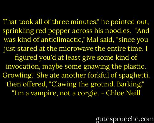 That took all of three minutes," he pointed out, sprinkling red pepper across his noodles.<br /><br />"And was kind of anticlimactic," Mal said, "since you just stared at the microwave the entire time. I figured you'd at least give some kind of invocation, maybe some gnawing the plastic. Growling." She ate another forkful of spaghetti, then offered, "Clawing the ground. Barking."<br /><br />"I'm a vampire, not a corgie. - Chloe Neill