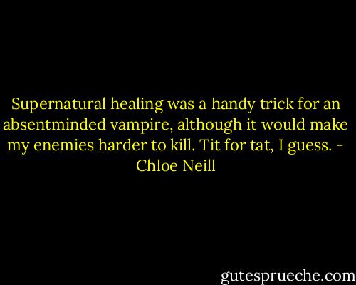 Supernatural healing was a handy trick for an absentminded vampire, although it would make my enemies harder to kill. Tit for tat, I guess. - Chloe Neill