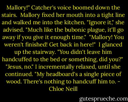 Mallory!" Catcher's voice boomed down the stairs.<br /><br />Mallory fixed her mouth into a tight line and walked me into the kitchen. "Ignore it," she advised. "Much like the bubonic plague, it'll go away if you give it enough time."<br /><br />"Mallory! You weren't finished! Get back in here!"<br /><br />I glanced up the stairway. "You didn't leave him handcuffed to the bed or something, did you?"<br /><br />"Jesus, no." I incrementally relaxed, until she continued. "My headboard's a single piece of wood. There's nothing to handcuff him to. - Chloe Neill
