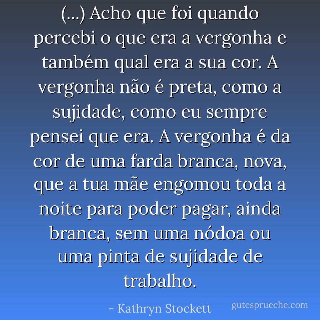 (...) Acho que foi quando percebi o que era a vergonha e também qual era a sua cor. A vergonha não é preta, como a sujidade, como eu sempre pensei que era. A vergonha é da cor de uma farda branca, nova, que a tua mãe engomou toda a noite para poder pagar, ainda branca, sem uma nódoa ou uma pinta de sujidade de trabalho. - Kathryn Stockett