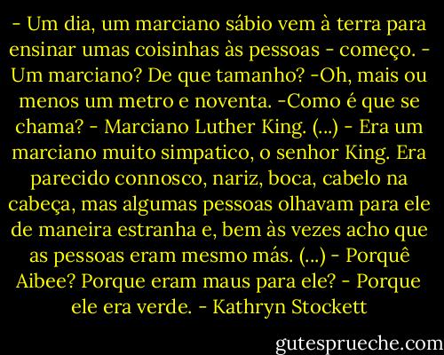 - Um dia, um marciano sábio vem à terra para ensinar umas coisinhas às pessoas - começo.<br />- Um marciano? De que tamanho?<br />-Oh, mais ou menos um metro e noventa.<br />-Como é que se chama?<br />- Marciano Luther King.<br />(...)<br />- Era um marciano muito simpatico, o senhor King. Era parecido connosco, nariz, boca, cabelo na cabeça, mas algumas pessoas olhavam para ele de maneira estranha e, bem às vezes acho que as pessoas eram mesmo más.<br />(...)<br />- Porquê Aibee? Porque eram maus para ele?<br />- Porque ele era verde. - Kathryn Stockett