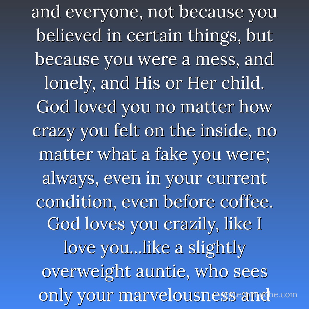 You were loved because God loves, period. God loved you, and everyone, not because you believed in certain things, but because you were a mess, and lonely, and His or Her child. God loved you no matter how crazy you felt on the inside, no matter what a fake you were; always, even in your current condition, even before coffee. God loves you crazily, like I love you...like a slightly overweight auntie, who sees only your marvelousness and need. - Anne Lamott