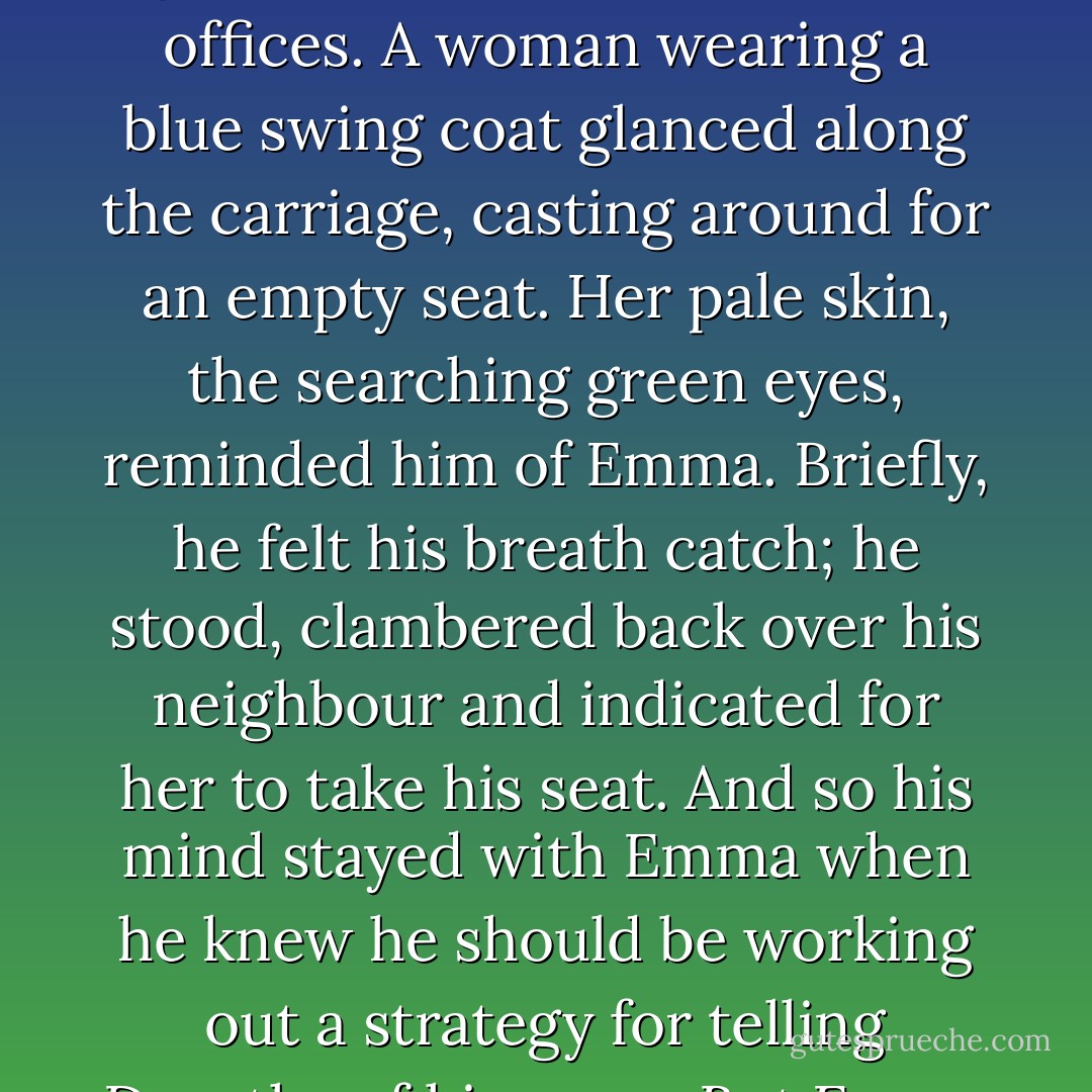 He watched the newly arrived commuters as they stepped into the carriage, pushed their way down the tube, the odours from their damp clothes mingling, giving off varying degrees of mustiness: London grime, or smoke from airless offices. A woman wearing a blue swing coat glanced along the carriage, casting around for an empty seat. Her pale skin, the searching green eyes, reminded him of Emma. Briefly, he felt his breath catch; he stood, clambered back over his neighbour and indicated for her to take his seat. And so his mind stayed with Emma when he knew he should be working out a strategy for telling Dorothy of his news. But Emma was never far away; like the glitter balls in dance halls, she would slowly rotate in his memory, different facets reappearing, as the hues changed in her auburn hair. - Amanda Sington-Williams