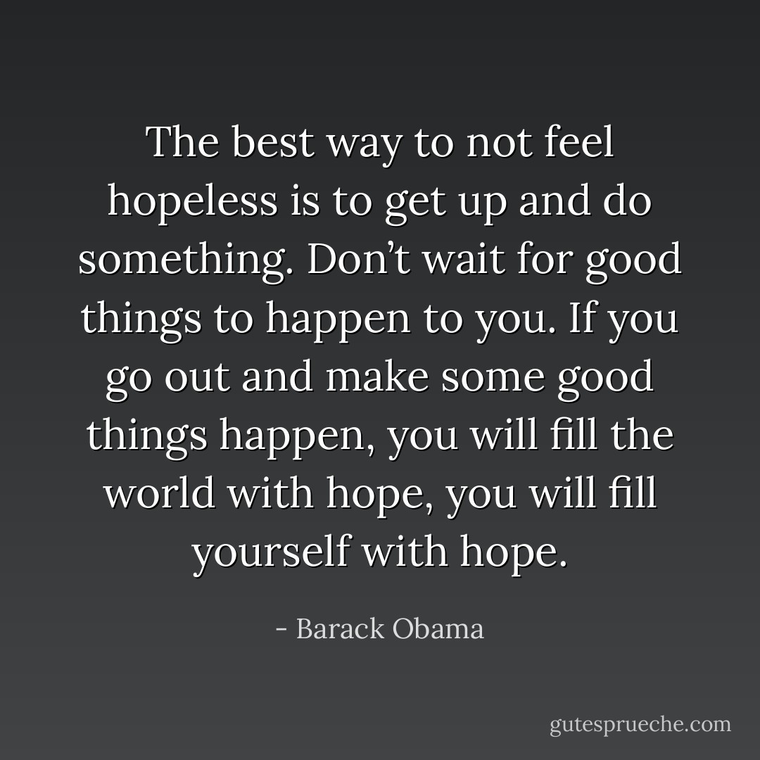 The best way to not feel hopeless is to get up and do something. Don’t wait for good things to happen to you. If you go out and make some good things happen, you will fill the world with hope, you will fill yourself with hope. - Barack Obama