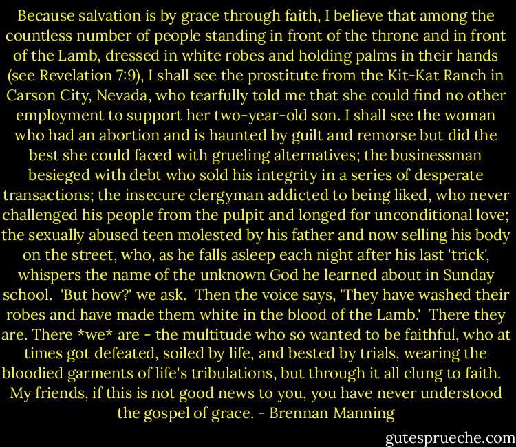 Because salvation is by grace through faith, I believe that among the countless number of people standing in front of the throne and in front of the Lamb, dressed in white robes and holding palms in their hands (see Revelation 7:9), I shall see the prostitute from the Kit-Kat Ranch in Carson City, Nevada, who tearfully told me that she could find no other employment to support her two-year-old son. I shall see the woman who had an abortion and is haunted by guilt and remorse but did the best she could faced with grueling alternatives; the businessman besieged with debt who sold his integrity in a series of desperate transactions; the insecure clergyman addicted to being liked, who never challenged his people from the pulpit and longed for unconditional love; the sexually abused teen molested by his father and now selling his body on the street, who, as he falls asleep each night after his last 'trick', whispers the name of the unknown God he learned about in Sunday school.<br /><br />'But how?' we ask.<br /><br />Then the voice says, 'They have washed their robes and have made them white in the blood of the Lamb.'<br /><br />There they are. There *we* are - the multitude who so wanted to be faithful, who at times got defeated, soiled by life, and bested by trials, wearing the bloodied garments of life's tribulations, but through it all clung to faith. <br /><br />My friends, if this is not good news to you, you have never understood the gospel of grace. - Brennan Manning