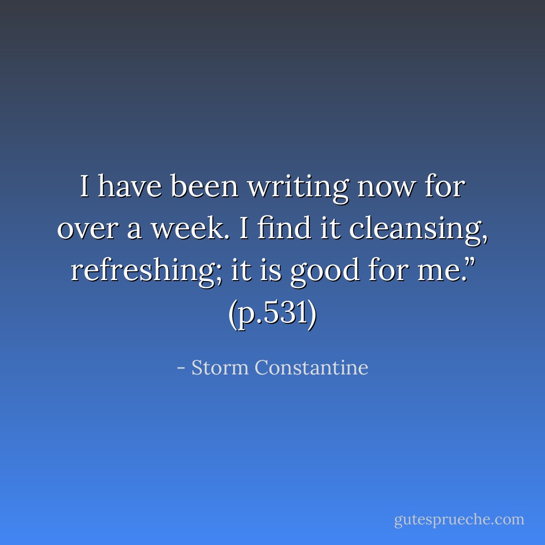 I have been writing now for over a week. I find it cleansing, refreshing; it is good for me.” (p.531) - Storm Constantine