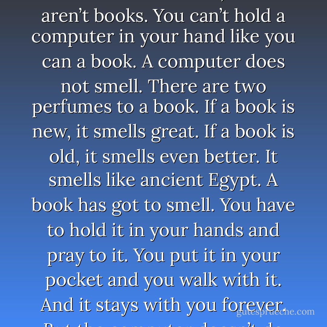 (in response to the question: what do you think of e-books and Amazon’s Kindle?)<br /><br />Those aren’t books. You can’t hold a computer in your hand like you can a book. A computer does not smell. There are two perfumes to a book. If a book is new, it smells great. If a book is old, it smells even better. It smells like ancient Egypt. A book has got to smell. You have to hold it in your hands and pray to it. You put it in your pocket and you walk with it. And it stays with you forever. But the computer doesn’t do that for you. I’m sorry. - Ray Bradbury