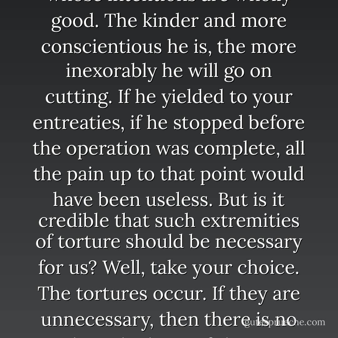 The more we believe that God hurts only to heal, the less we can believe that there is any use in begging for tenderness. A cruel man might be bribed...But suppose that what you are up against is a surgeon whose intentions are wholly good. The kinder and more conscientious he is, the more inexorably he will go on cutting. If he yielded to your entreaties, if he stopped before the operation was complete, all the pain up to that point would have been useless. But is it credible that such extremities of torture should be necessary for us? Well, take your choice. The tortures occur. If they are unnecessary, then there is no God or a bad one. If there is a good God, then these tortures are necessary. For no even moderately good Being could possibly inflict or permit them if they weren't. Either way, we're for it. - C.S. Lewis