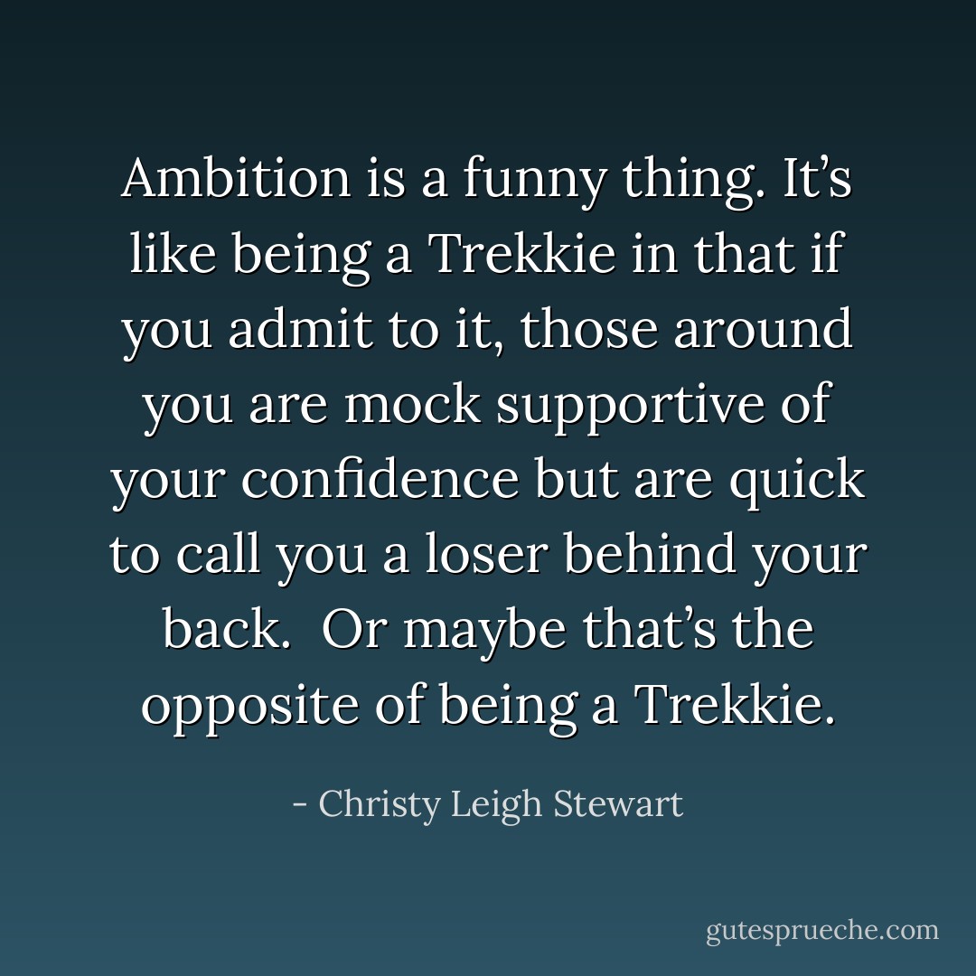 Ambition is a funny thing. It’s like being a Trekkie in that if you admit to it, those around you are mock supportive of your confidence but are quick to call you a loser behind your back.<br /><br />Or maybe that’s the opposite of being a Trekkie. - Christy Leigh Stewart