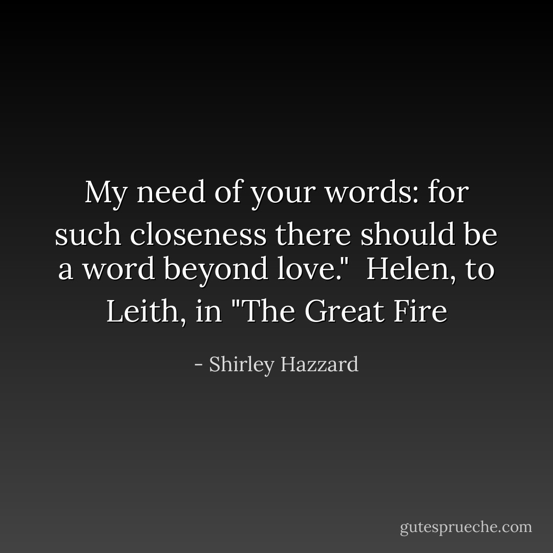My need of your words: for such closeness there should be a word beyond love."<br /><br />Helen, to Leith, in "The Great Fire - Shirley Hazzard