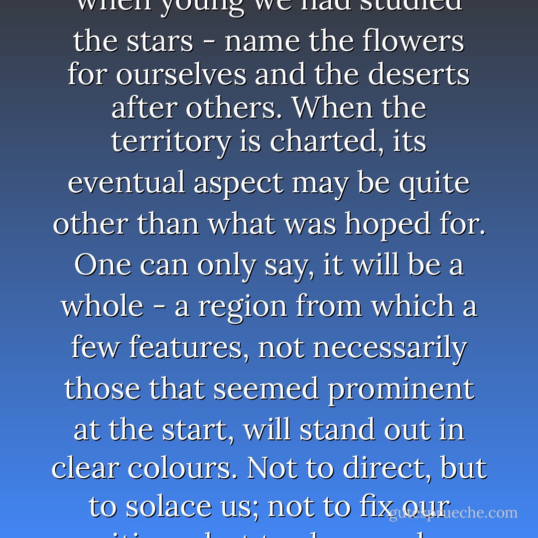 We take our bearings from the wrong landmark, wish that when young we had studied the stars - name the flowers for ourselves and the deserts after others. When the territory is charted, its eventual aspect may be quite other than what was hoped for. One can only say, it will be a whole - a region from which a few features, not necessarily those that seemed prominent at the start, will stand out in clear colours. Not to direct, but to solace us; not to fix our positions, but to show us how we came. - Shirley Hazzard