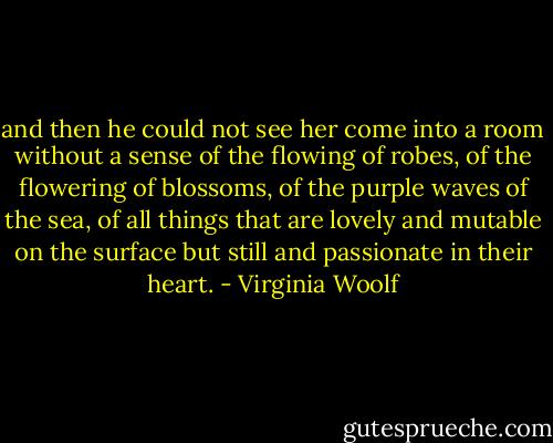 and then he could not see her come into a room without a sense of the flowing of robes, of the flowering of blossoms, of the purple waves of the sea, of all things that are lovely and mutable on the surface but still and passionate in their heart. - Virginia Woolf