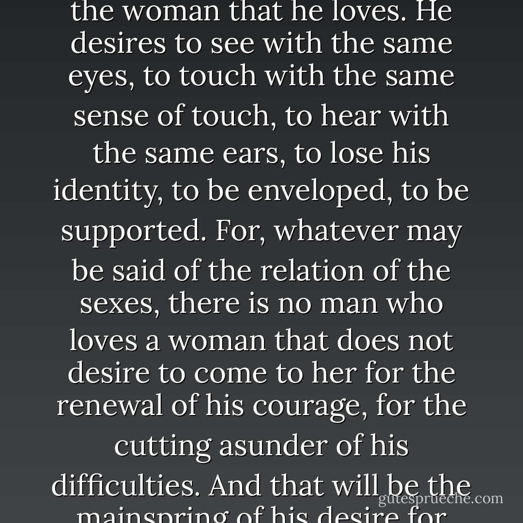 But the real fierceness of desire, the real heat of a passion long continued and withering up the soul of a man, is the craving for identity with the woman that he loves. He desires to see with the same eyes, to touch with the same sense of touch, to hear with the same ears, to lose his identity, to be enveloped, to be supported. For, whatever may be said of the relation of the sexes, there is no man who loves a woman that does not desire to come to her for the renewal of his courage, for the cutting asunder of his difficulties. And that will be the mainspring of his desire for her. We are all so afraid, we are all so alone, we all so need from the outside the assurance of our own worthiness to exist. - Ford Madox Ford