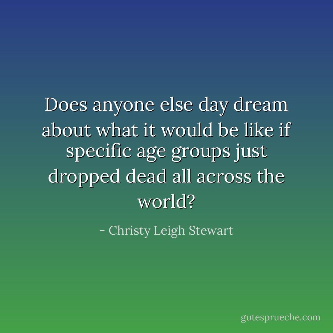 Does anyone else day dream about what it would be like if specific age groups just dropped dead all across the world? - Christy Leigh Stewart