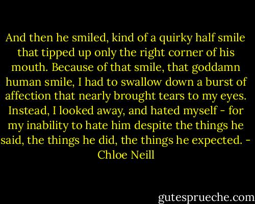And then he smiled, kind of a quirky half smile that tipped up only the right corner of his mouth. Because of that smile, that goddamn human smile, I had to swallow down a burst of affection that nearly brought tears to my eyes. Instead, I looked away, and hated myself - for my inability to hate him despite the things he said, the things he did, the things he expected. - Chloe Neill
