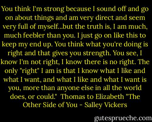 You think I'm strong because I sound off and go on about things and am very direct and seem very full of myself...but the truth is, I am much, much feebler than you. I just go on like this to keep my end up. You think what you're doing is right and that gives you strength. You see, I know I'm not right, I know there is no right. The only "right" I am is that I know what I like and what I want, and what I like and what I want is you, more than anyone else in all the world does, or could."<br /><br />Thomas to Elizabeth "The Other Side of You - Salley Vickers