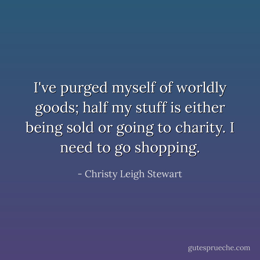 I've purged myself of worldly goods; half my stuff is either being sold or going to charity. I need to go shopping. - Christy Leigh Stewart