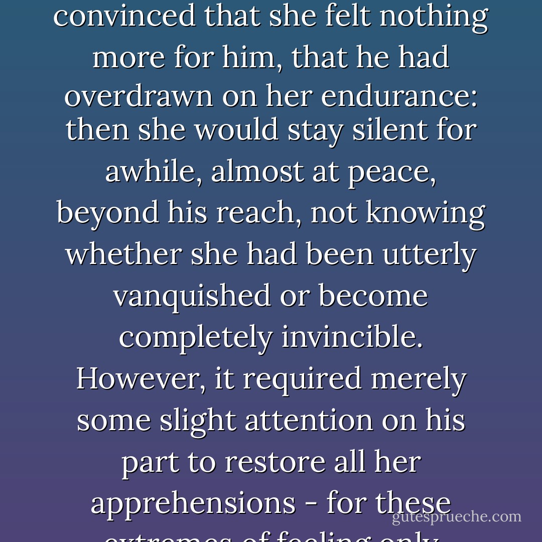 Sometimes, as now, her heart twisted and broke under his determination to wound her. At others, she was almost convinced that she felt nothing more for him, that he had overdrawn on her endurance: then she would stay silent for awhile, almost at peace, beyond his reach, not knowing whether she had been utterly vanquished or become completely invincible. However, it required merely some slight attention on his part to restore all her apprehensions - for these extremes of feeling only existed within the compass of her love."<br /><br /><i>"In One's Own House</i> - Shirley Hazzard