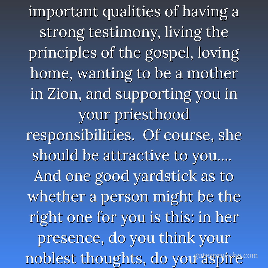 Now, brethren, do not expect perfection in your choice of a mate. Do not be so particular that you overlook her most important qualities of having a strong testimony, living the principles of the gospel, loving home, wanting to be a mother in Zion, and supporting you in your priesthood responsibilities.<br /><br />Of course, she should be attractive to you....<br /><br />And one good yardstick as to whether a person might be the right one for you is this: in her presence, do you think your noblest thoughts, do you aspire to your finest deeds, do you wish you were better than you are? - Ezra Taft Benson