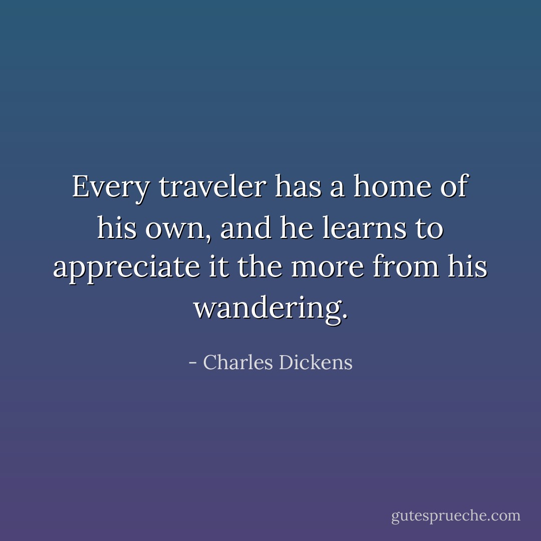 Every traveler has a home of his own, and he learns to appreciate it the more from his wandering. - Charles Dickens