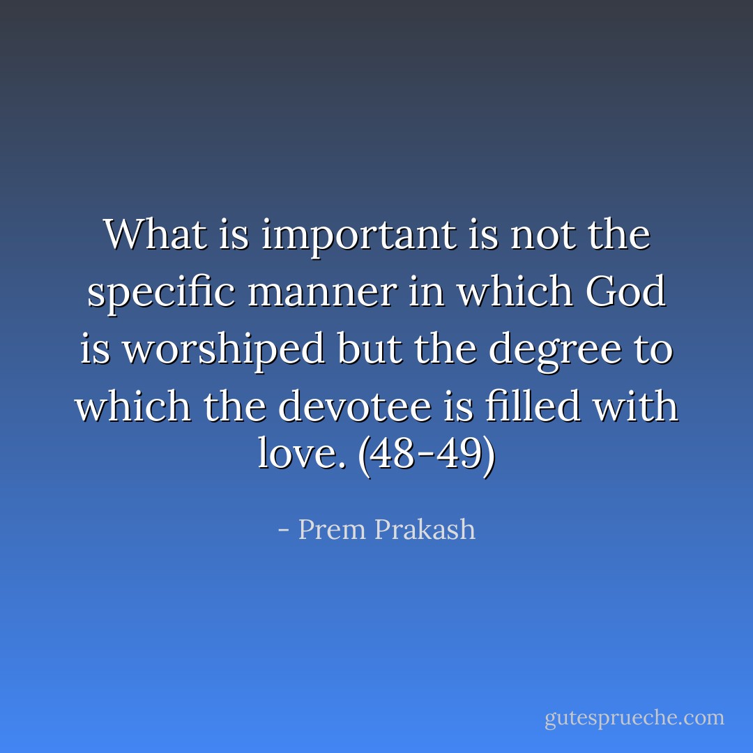 What is important is not the specific manner in which God is worshiped but the degree to which the devotee is filled with love. (48-49) - Prem Prakash