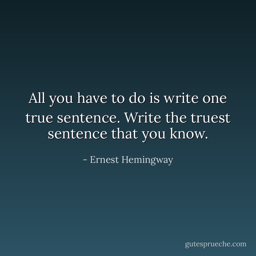 All you have to do is write one true sentence. Write the truest sentence that you know. - Ernest Hemingway