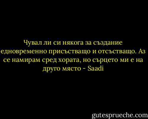 Чувал ли си някога за създание едновременно присъстващо и отсъстващо. Аз се намирам сред хората, но сърцето ми е на друго място - Saadi