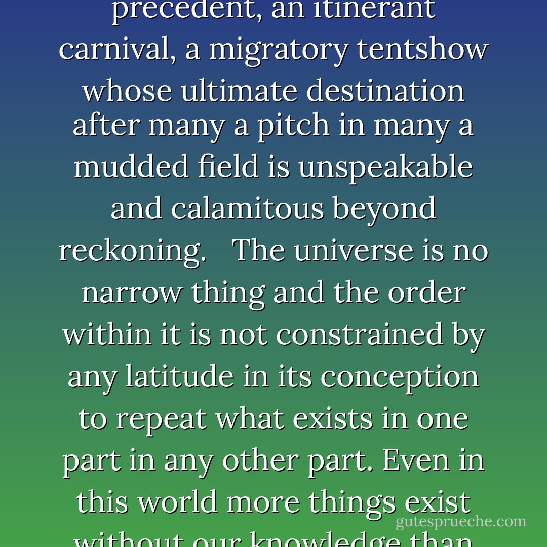 The truth about the world, he said, is that anything is possible. Had you not seen it all from birth and thereby bled it of its strangeness it would appear to you for what it is, a hat trick in a medicine show, a fevered dream, a trance bepopulate with chimeras having neither analogue nor precedent, an itinerant carnival, a migratory tentshow whose ultimate destination after many a pitch in many a mudded field is unspeakable and calamitous beyond reckoning. <br /><br />The universe is no narrow thing and the order within it is not constrained by any latitude in its conception to repeat what exists in one part in any other part. Even in this world more things exist without our knowledge than with it and the order in creation which you see is that which you have put there, like a string in a maze, so that you shall not lose your way. For existence has its own order and that no man's mind can compass, that mind itself being but a fact among others. - Cormac McCarthy