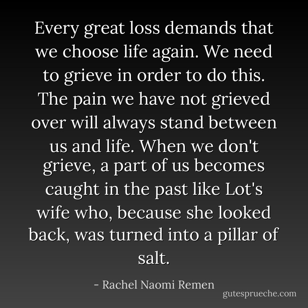 Every great loss demands that we choose life again. We need to grieve in order to do this. The pain we have not grieved over will always stand between us and life. When we don't grieve, a part of us becomes caught in the past like Lot's wife who, because she looked back, was turned into a pillar of salt. - Rachel Naomi Remen