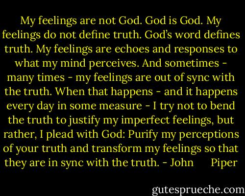 My feelings are not God. God is God. My feelings do not define truth. God’s word defines truth. My feelings are echoes and responses to what my mind perceives. And sometimes - many times - my feelings are out of sync with the truth. When that happens - and it happens every day in some measure - I try not to bend the truth to justify my imperfect feelings, but rather, I plead with God: Purify my perceptions of your truth and transform my feelings so that they are in sync with the truth. - John      Piper